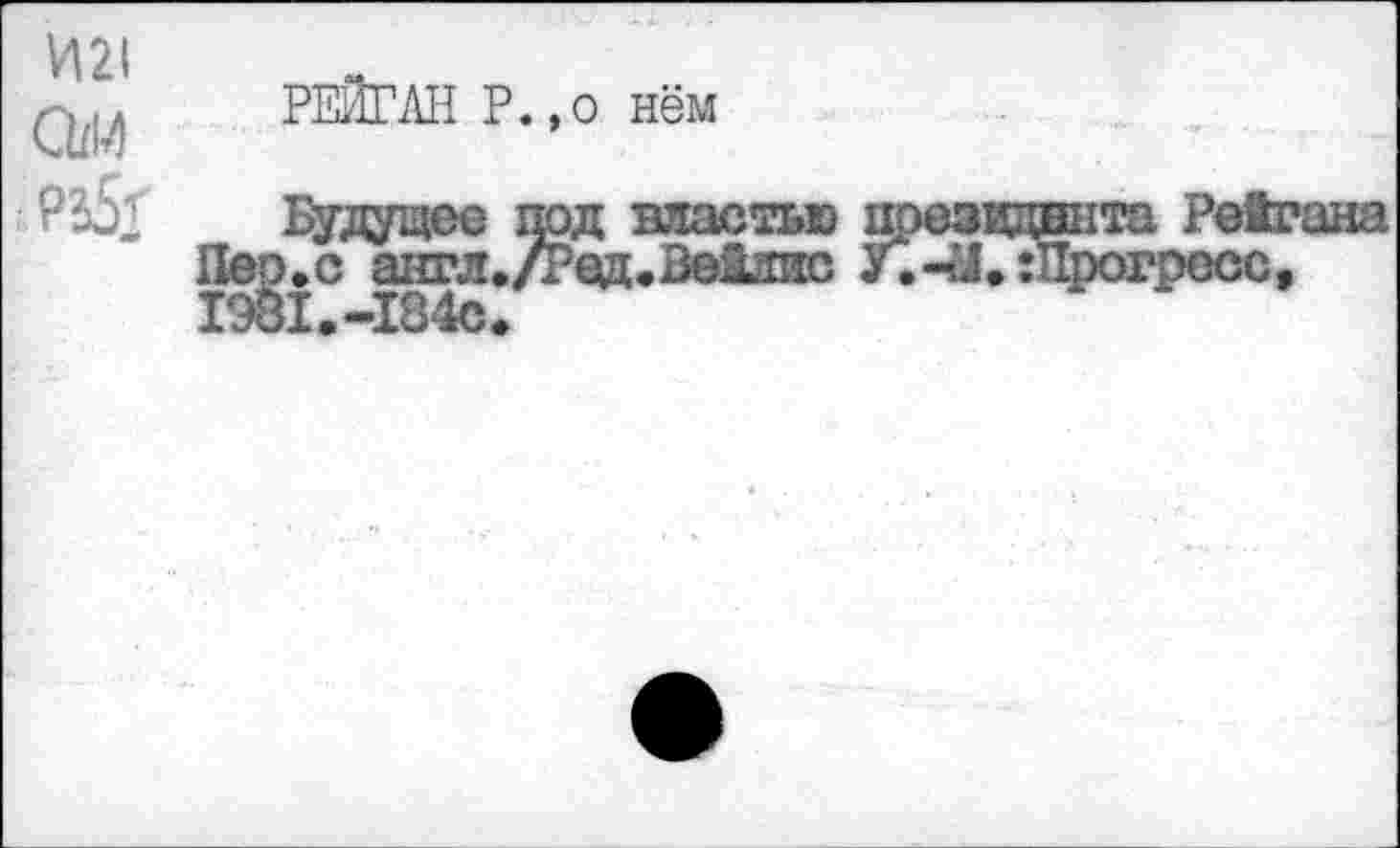 ﻿И2<
Спи
рз5<
РЕЙГАН Р.,о нём
Пер/с^англ.
19^1.-184с.
под властью /Ред.Вейлис
презвдныта Рейгана
У. 44.-Прогресс,